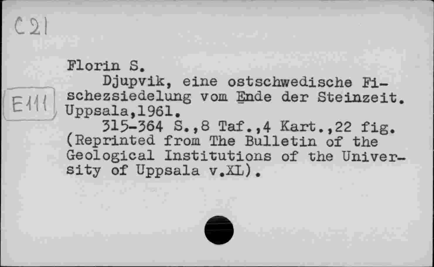 ﻿cal
Florin S.
Djupvik, eine ostschwedische Fi— r- і ; schezsiedelung vom Ende der Steinzeit. Uppsala,1961.
315-564 S.,8 Taf.,4 Kart.,22 fig. (Reprinted from The Bulletin of the Geological Institutions of the University of Uppsala v.XL).